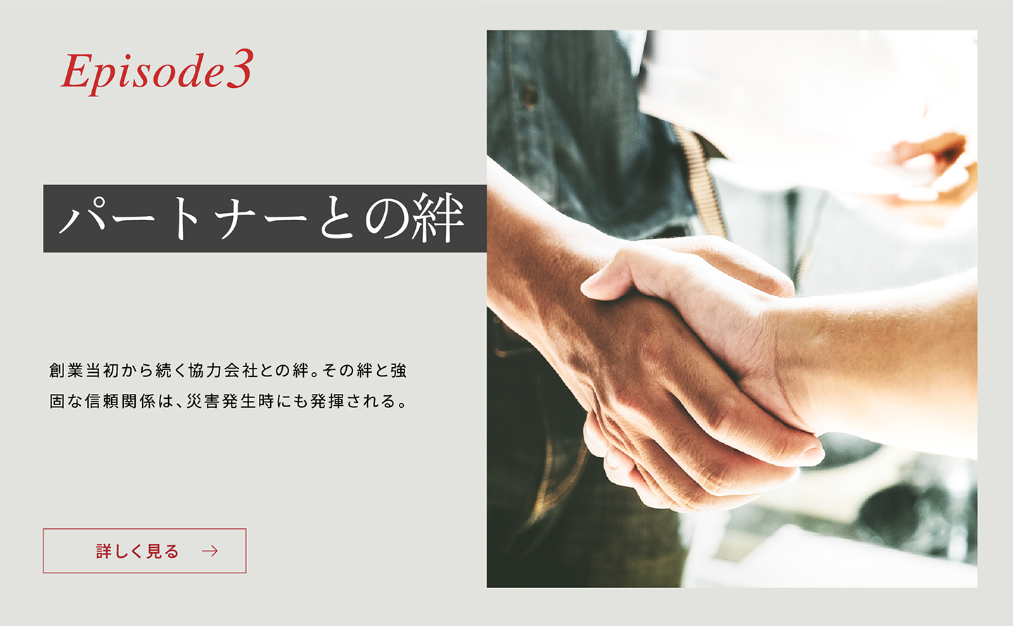 Episode3 「パートナーとの絆」 創業當初から続く協力會社との絆。その絆と強固な信頼関係は、災害発生時にも発揮される。詳しく見る