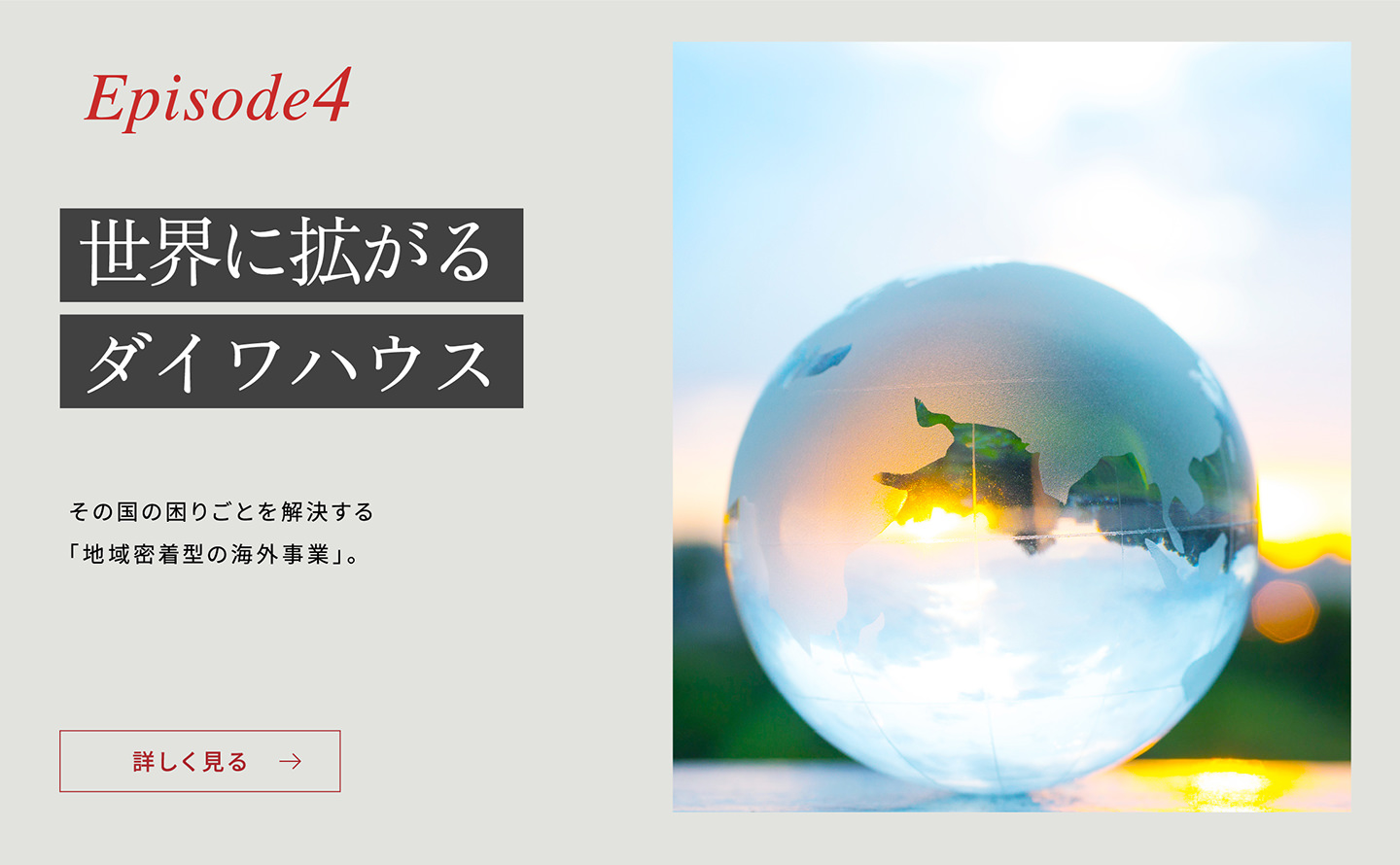 Episode4 「世界に拡がるダイワハウス」 その國の困りごとを解決する「地域密著型の海外事業」。詳しく見る