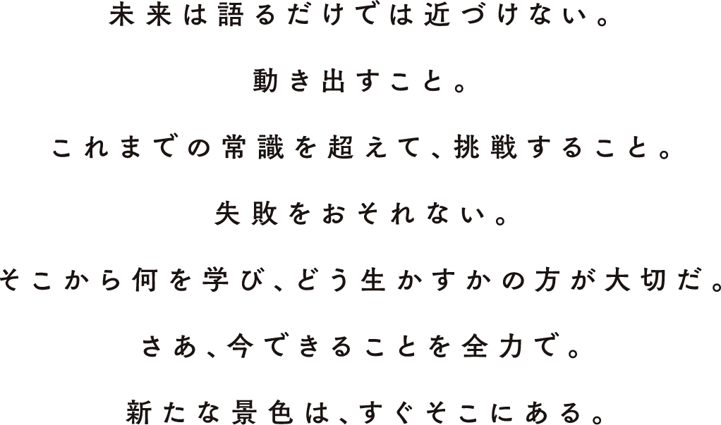未來は語るだけでは近づけない。動きだすこと。これまでの常識を超えて、挑戦すること。失敗をおそれない。そこから何を?qū)Wび、どう生かすかの方が大切だ。さあ、今できることを全力で。新たな景色は、すぐそこにある。