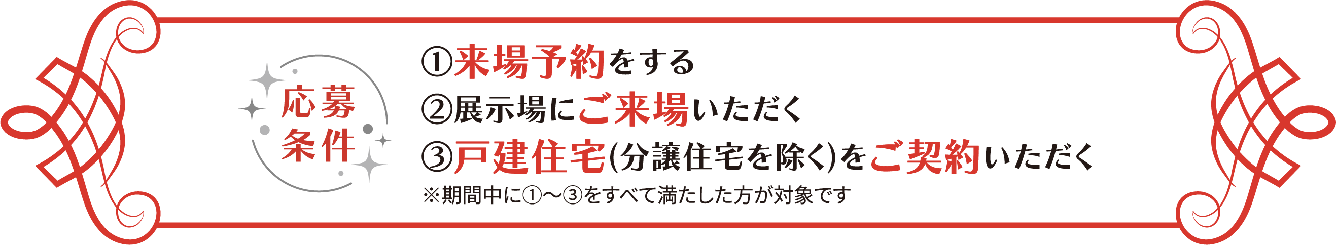 応募條件 ①來場予約をする ②展示場にご來場いただく ③戸建住宅(分譲住宅を除く)をご契約いただく ※期間中に①～③をすべて満たした方が対象です