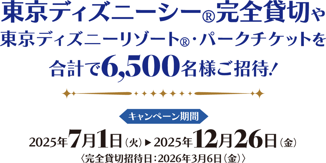 東京ディズニーシー®完全貸切や東京ディズニーリゾート®?パークチケットを合計で6,500名様ご招待！ キャンペーン期間 2025年7月1日（火）2025年12月26日（金）完全貸切招待日：2026年3月6日（金）