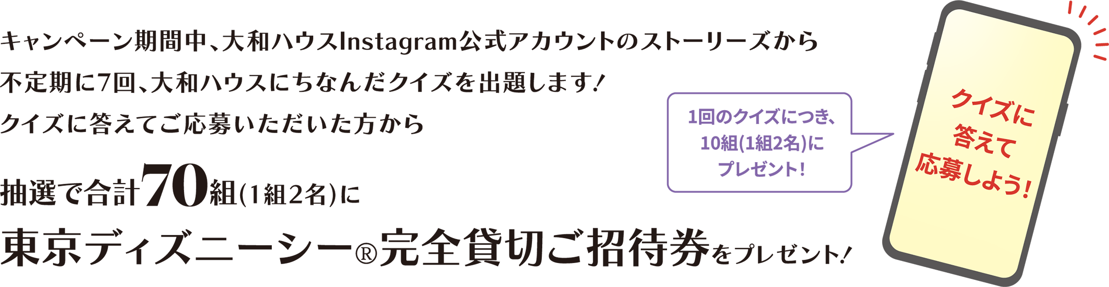 キャンペーン期間中、大和ハウスInstagram公式アカウントのストーリーズから不定期に7回、大和ハウスにちなんだクイズを出題します！クイズに答えてご応募いただいた方から抽選で合計70組(1組2名)に東京ディズニーシー®完全貸切ご招待券をプレゼント！