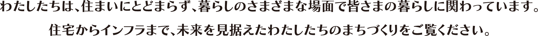 わたしたちは、住まいにとどまらず、暮らしのさまざまな場面で皆さまの暮らしに関わっています。住宅からインフラまで、未來を見據(jù)えたわたしたちのまちづくりをご覧ください。