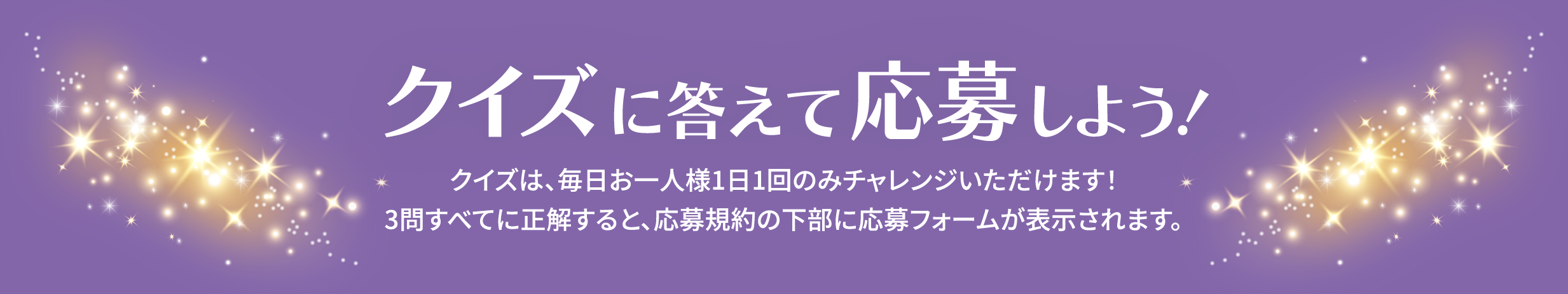 クイズに答えて応募しよう!クイズは、毎日お一人様1日1回のみチャレンジいただけます!3問すべてに正解すると、応募規(guī)約の下部に応募フォームが表示されます。