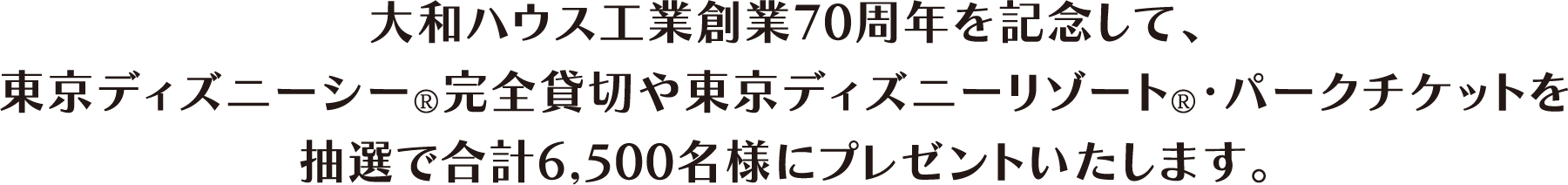 大和ハウス工業創業70周年を記念して、東京ディズニーシー®完全貸切や東京ディズニーリゾート®?パークチケットを抽選で合計6,500名様にプレゼントいたします。