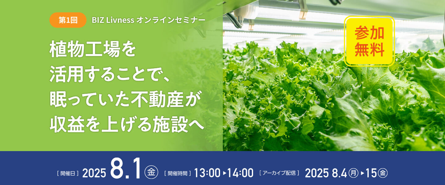 第1回 BIZ Livness オンラインセミナー 植物工場を活用することで、眠っていた不動産が収益を上げる施設へ（參加無料） [開催日]2025.8.1（金） [開催時間]13:00～14:00 [アーカイブ配信]2025.8.4（月）～15（金）