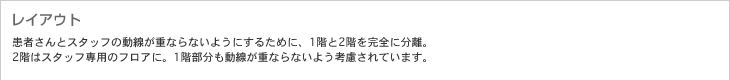 レイアウト　患者さんとスタッフの動(dòng)線が重ならないようにするために、1階と2階を完全に分離。2階はスタッフ専用のフロアに。1階部分も動(dòng)線が重ならないよう考慮されています。