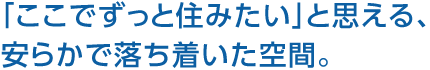 「ここでずっと住みたい」と思える、安らかで落ち著いた空間。