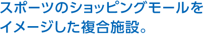スポーツのショッピングモールをイメージした複合施設。