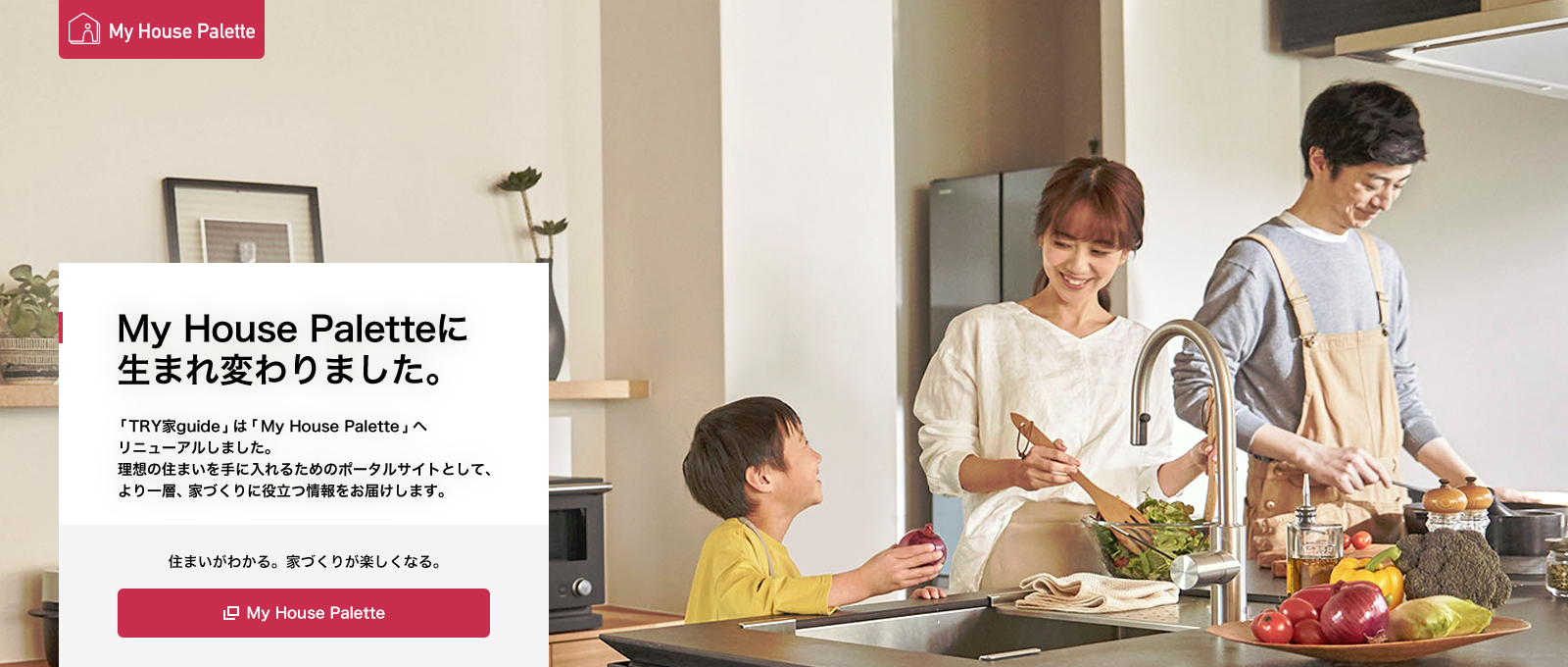 My House Paletteに生まれ変わりました。「TRY家guide」は「My House Palette」へリニューアルしました。理想の住まいを手に入れるためのポータルサイトとして、より一層、家づくりに役立つ情報をお屆けします。住まいがわかる。家づくりが楽しくなる。