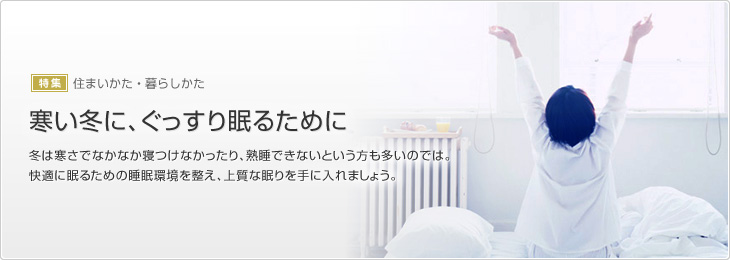 [特集]住まいかた?暮らしかた　寒い冬に、ぐっすり眠るために　冬は寒さでなかなか寢つけなかったり、熟睡できないという方も多いのでは。快適に眠るための睡眠環境を整え、上質な眠りを手に入れましょう。