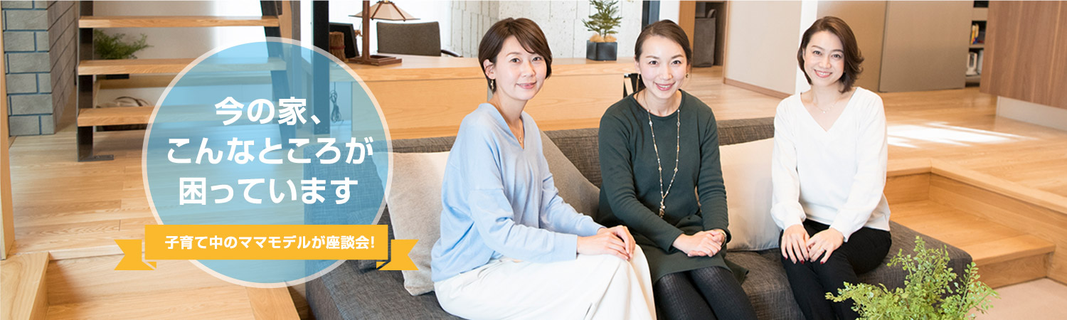 今の家、こんなところが困っています　子育て中のママモデルが座談會！