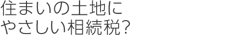 住まいの土地にやさしい相続稅？