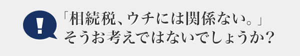 「相続稅、ウチには関係ない。」そうお考えではないでしょうか?
