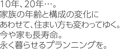 10年、20年…。家族の年齢と構成の変化にあわせて、住まい方も変わってゆく。今や家も長壽命。永く暮らせるプランニングを。