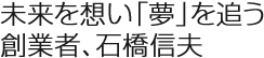 未來(lái)を想い「夢(mèng)」を追う創(chuàng)業(yè)者、石橋信夫