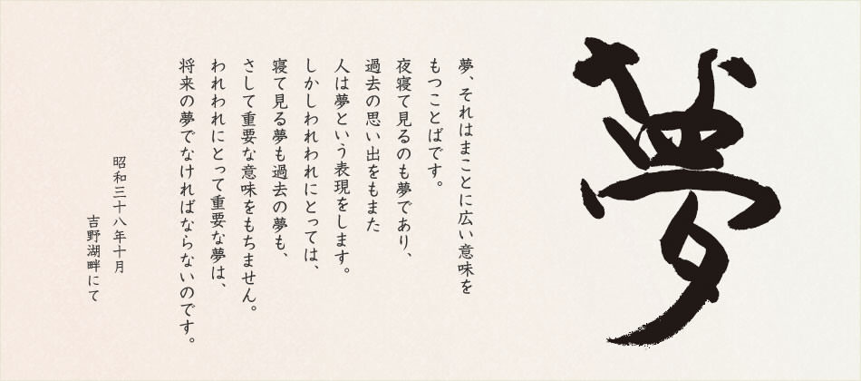 夢、それはまことに広い意味をもつことばです。夜寢て見るのも「夢」であり、過去の思い出をもまた人は「夢」という表現をします。しかしわれわれにとっては、寢て見る夢も、過去の夢も、さして重要な意味をもちません。われわれにとって重要な夢は、「將來の夢」でなければならないのです。夢あるところに前進があり、伯楽あるところに馬が発見される。伯楽たるは経営者、管理者の要諦であり、夢を持つことは社員の義務でもあります。企業は夢とともに伸び、人はすべて夢を求めて、あくことを知らず走り続けるのです。 昭和三十八年十月　吉野湖畔にて