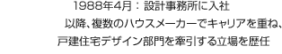 1988年4月：設(shè)計(jì)事務(wù)所に入社 以降、複數(shù)のハウスメーカーでキャリアを重ね、戸建住宅デザイン部門を牽引する立場(chǎng)を歴任