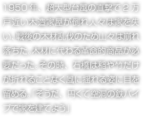 1950年、超大型臺風の直撃で2萬戸近い木造家屋が倒れ人々は家を失い、戦後の木材亂伐のため山々は崩れ落ちた。木材に代わる革命的商品が必要だった。その時、石橋は稲や竹だけが折れることなく風に揺れる姿に目を留める。「そうだ、円くて空洞の鉄パイプで家を建てよう」