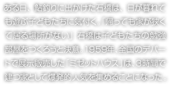 ある日、鮎釣りに出かけた石橋は、日が暮れても遊ぶ子どもたちに気付く。「帰っても家が狹くて居る場所がない」石橋は子どもたちの勉強(qiáng)部屋をつくろうと決意。1959年、全國のデパートで展示販売した「ミゼットハウス」は、3時間で建つ家として爆発的人気を集めることになった。