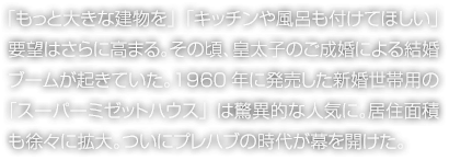 「もっと大きな建物を」「キッチンや風(fēng)呂も付けてほしい」要望はさらに高まる。その頃、皇太子のご成婚による結(jié)婚ブームが起きていた。1960年に発売した新婚世帯用の「スーパーミゼットハウス」は驚異的な人気に。居住面積も徐々に拡大。ついにプレハブの時代が幕を開けた。