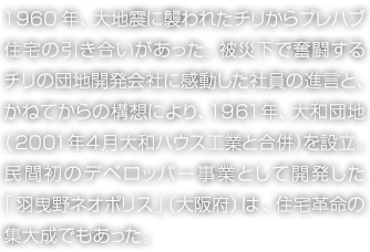 1960年、大地震に襲われたチリからプレハブ住宅の引き合いがあった。被災(zāi)下で奮闘するチリの団地開発會社に感動した社員の進(jìn)言と、かねてからの構(gòu)想により、1961年、大和団地（2001年4月 大和ハウス工業(yè)と合併）を設(shè)立。民間初のデベロッパー事業(yè)として開発した「羽曳野ネオポリス」（大阪府）は、住宅革命の集大成でもあった。