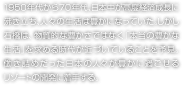 1950年代から70年代、日本中が高度経済成長に沸き立ち、人々の生活は豊かになっていた。しかし石橋は、物質的な豊かさではなく「本當の豊かな生活」を求める時代が近づいていることを予見。働き詰めだった日本の人々が豊かに過ごせるリゾートの開発に著手する。