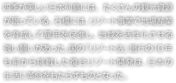 四季が美しい日本列島には、たくさんの観光資源が眠っている。石橋には、リゾート事業で地場産業を育成して雇用を促進し、地域を活性化させる強い願いがあった。國の「リゾート法」施行の10年も前から挑戦した複合リゾート開発は、日本の生活に革命をもたらすものとなった。