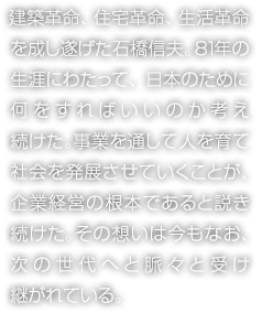 建築革命、住宅革命、生活革命を成し遂げた石橋信夫。81年の生涯にわたって、日本のために何をすればいいのか考え続けた。事業を通して人を育て社會を発展させていくことが、企業経営の根本であると説き続けた。その想いは今もなお、次の世代へと脈々と受け継がれている。