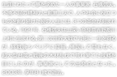 生涯にわたって夢(mèng)を求めた一人の事業(yè)家、石橋信夫。不撓不屈の精神力と創(chuàng)意工夫で、人や社會(huì)に役立つものを創(chuàng)り続けた彼の人生には、3つの革命が刻まれている。1921年、石橋信夫は山深い奈良県吉野郡川上村に生まれる。第二次世界大戦で九死に一生を得るが、終戦後シベリアに抑留。帰國して間もなく、超大型臺(tái)風(fēng)と戦後の木材亂伐で荒れ果てた故郷を目にしたのが、事業(yè)家としての出発點(diǎn)となった。2003年、享年81歳で逝去。