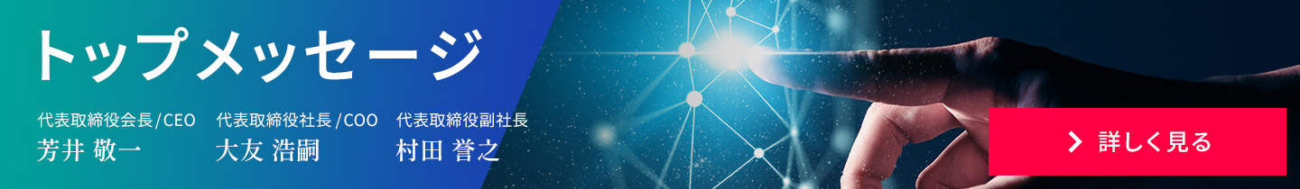 トップメッセージ　代表取締役會長/CEO 芳井 敬一 代表取締役社長/COO 大友 浩嗣　代表取締役副社長、技術本部長 村田 譽之