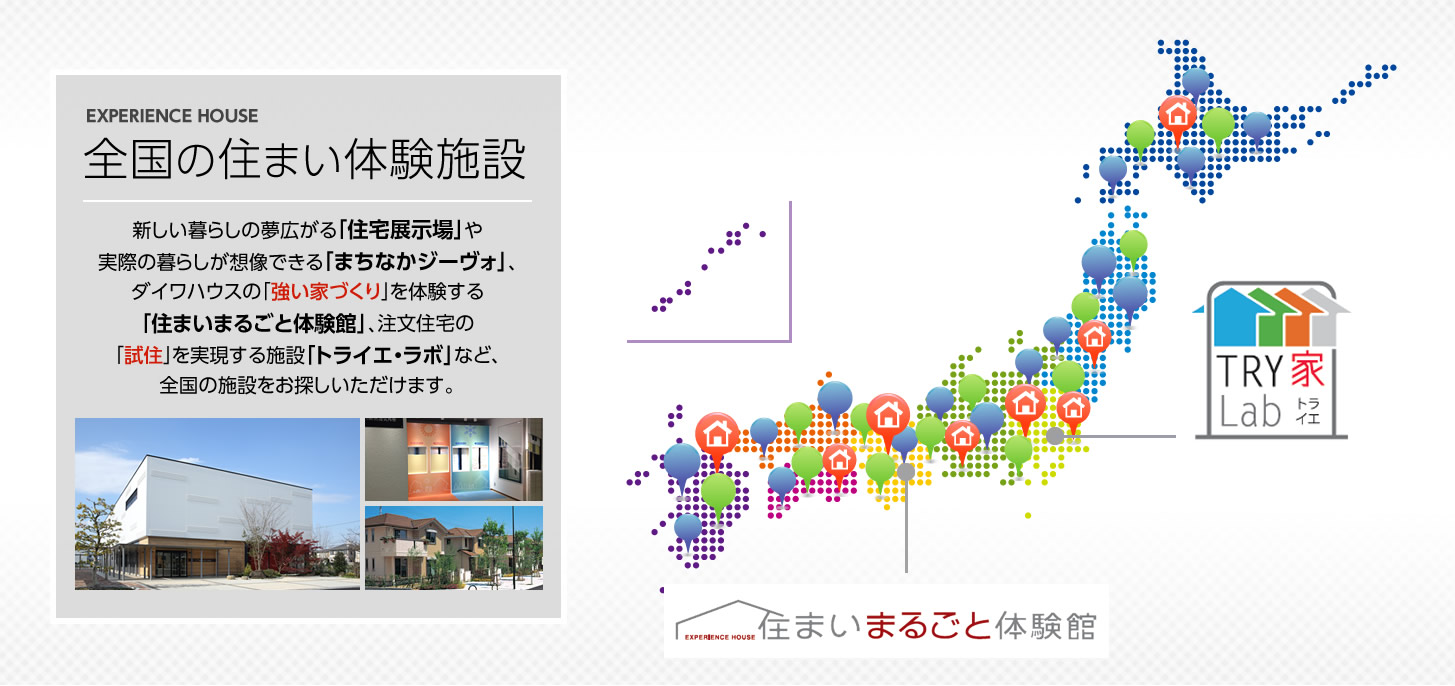 全國(guó)の住まい體験施設(shè)　新しい暮らしの夢(mèng)広がる「住宅展示場(chǎng)」や実際の暮らしが想像できる「まちなかジーヴォ」、ダイワハウスの「強(qiáng)い家づくり」を體験する「住まいまるごと體験館」、注文住宅の「試住」を?qū)g現(xiàn)する施設(shè)「トライエ?ラボ」など、
全國(guó)の施設(shè)をお探しいただけます。