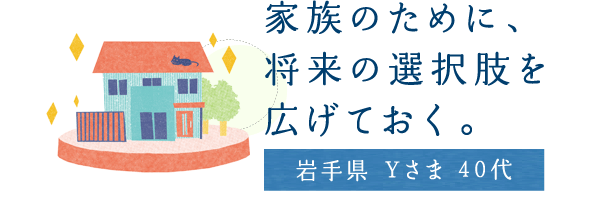家族のために、將來の選択肢を広げておく。【巖手県 Yさま 40代】