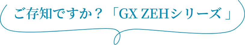 ご存知ですか？「GX ZEHシリーズ?」