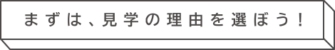 まずは、見學の理由を選ぼう！