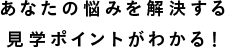 あなたの悩みを解決する見學ポイントがわかる！