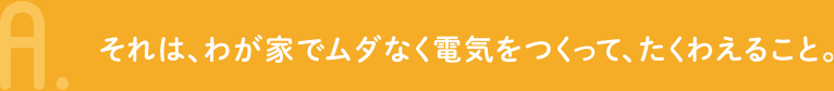 A.それは、わが家でムダなく電気をつくって、たくわえること。