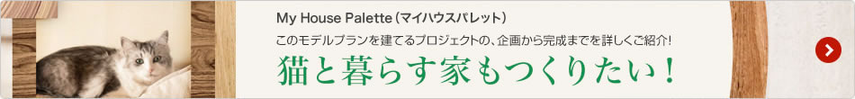 My House Palette（マイハウスパレット）このモデルプランを建てるプロジェクトの、企畫から完成までを詳しくご紹介！ 「貓と暮らす家もつくりたい！」