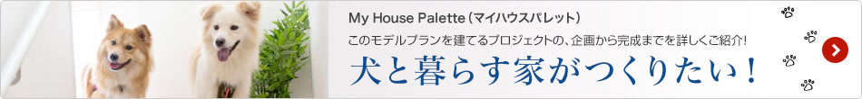 My House Palette（マイハウスパレット）このモデルプランを建てるプロジェクトの、企畫から完成までを詳しくご紹介！「犬と暮らす家がつくりたい！」
