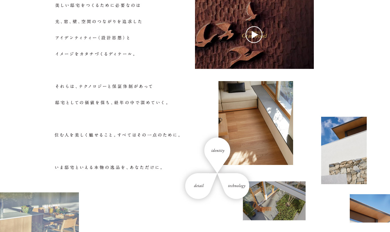 美しい邸宅をつくるために必要なのは光、窓、壁、空間のつながりを追及したアイデンティティー（設計思想）とイメージをカタチづくるディティール。それらは、テクノロジーと保証體制があって邸宅としての価値を保ち、経年の中で深めていく。住む人を美しく魅せること。すべてはその一點のために。いま邸宅といえる本物の逸品を、あなただけに。