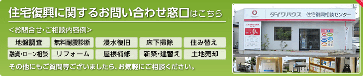 住宅復興に関するお問い合わせ窓口はこちら お問合せ?ご相談內容例　地盤調査、無料耐震診斷、浸水復舊、床下掃除、住み替え、融資?ローン相談、リフォーム、屋根補修、新築?建替え、土地売卻　その他にもご質問等ございましたら、お気軽にご相談ください。