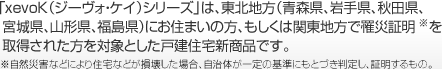 「xevoK（ジーヴォ?ケイ）シリーズ」は、東北地方（青森県、巖手県、秋田県、宮城県、山形県、福島県）にお住まいの方、もしくは関東地方で罹災証明※を取得された方を対象とした戸建住宅新商品です。※自然災害などにより住宅などが損壊した場合、自治體が一定の基準にもとづき判定し、証明するもの。
