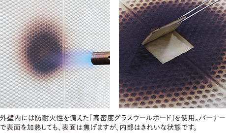 外壁內(nèi)に防耐火性を備えた「高密度グラスウールボード」を使用。バーナーで表面を加熱しても、表面は焦げますが、內(nèi)部はきれいな狀態(tài)です