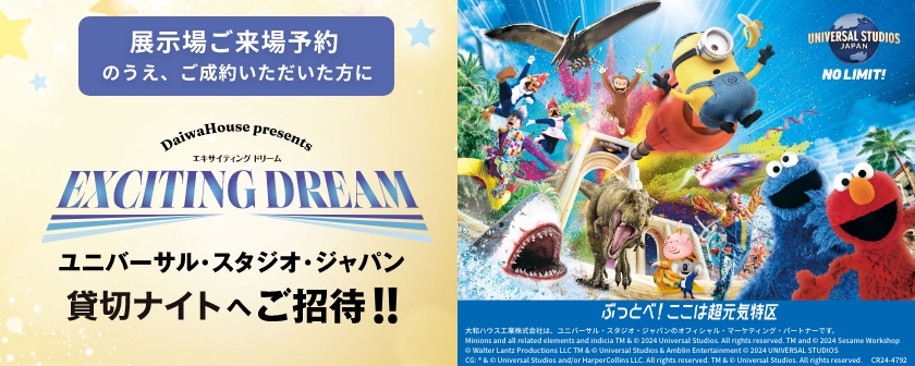 展示場ご來場予約のうえ、ご成約いただいた方に DaiwaHouse presents エキサイティング ドリーム キャンペーン ユニバーサル?スタジオ?ジャパン貸切ナイトなどへご招待！！