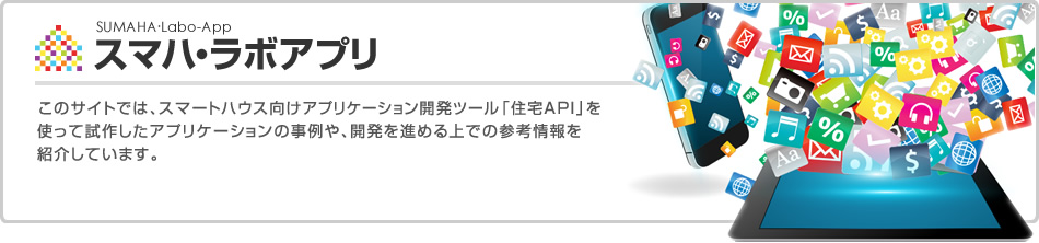 スマハ?ラボアプリ　このサイトでは、スマートハウス向けアプリケーション開発ツール「住宅API」を使って試作したアプリケーションの事例や、開発を進める上での參考情報を紹介しています。