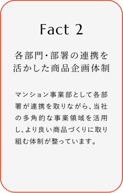 
							Fact2
							各部門?部署の連攜を活かした商品企畫體制
							マンション事業(yè)部として各部署が連攜を取リながら、當(dāng)社の多角的な事業(yè)領(lǐng)域を活用し、より良い商品づくりに取り組む體制が整っています。
						