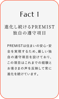 
							Fact1
							進(jìn)化し続けるPREMIST 獨(dú)自の遵守項(xiàng)目
							PREMISTは住まいの安心?安全を?qū)g現(xiàn)するため、厳しい獨(dú)自の遵守項(xiàng)目を設(shè)けており、この項(xiàng)目はこれまでの経験とお客さまの聲を反映して常に進(jìn)化を続けています。
						