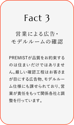 
							Fact3
							営業(yè)による広告?モデルルームの確認(rèn)
							PREMISTが品質(zhì)をお約束するのは住まいだけではありません。厳しい確認(rèn)工程はお客さまが目にする広告物、モデルルーム仕様にも課せられており、営業(yè)が責(zé)任をもって関係各社と調(diào)整を行っています。
						