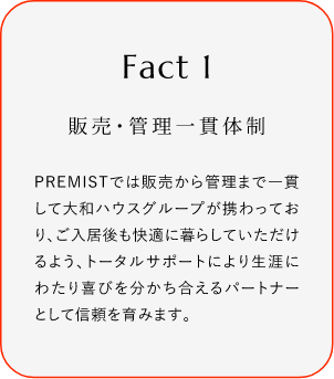 
							Fact1
							販売?管理一貫體制
							PREMISTでは販売から菅理まで一貫して大和ハウスグループが攜わっており、ご入居後も快過に暮らしていただけるよう、トータルサポートにより生涯にわたり喜びを分かち合えるバートナーとして信頼を育みます。
						