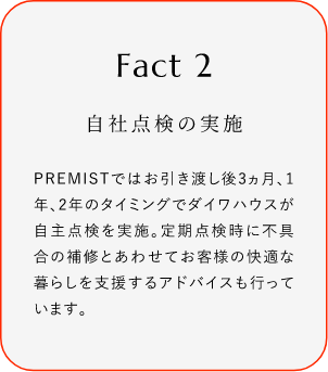 
							Fact2
							自社點(diǎn)検の実施
							PREMISTではお引き渡し後3ヵ月、1年、2年のタイミングでダイワハウスが自主點(diǎn)検を?qū)g施。定期點(diǎn)検時(shí)に不具合の補(bǔ)修とあわせてお客様の快適な暮らしを支援するアドバイスも行っています。
						